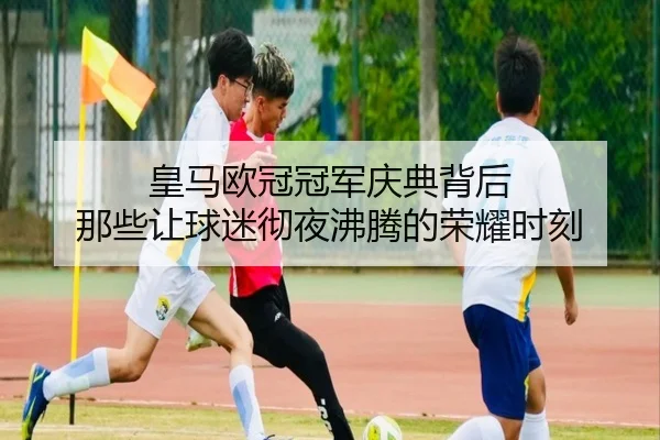 皇马欧冠冠军庆典背后 那些让球迷彻夜沸腾的荣耀时刻