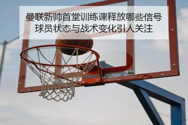 曼联新帅首堂训练课释放哪些信号 球员状态与战术变化引人关注